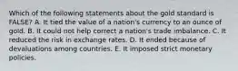 Which of the following statements about the gold standard is​ FALSE? A. It tied the value of a​ nation's currency to an ounce of gold. B. It could not help correct a​ nation's trade imbalance. C. It reduced the risk in exchange rates. D. It ended because of devaluations among countries. E. It imposed strict monetary policies.