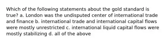 Which of the following statements about the gold standard is true? a. London was the undisputed center of international trade and finance b. international trade and international capital flows were mostly unrestricted c. international liquid capital flows were mostly stabilizing d. all of the above