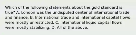 Which of the following statements about the gold standard is true? A. London was the undisputed center of international trade and finance. B. International trade and international capital flows were mostly unrestricted. C. International liquid capital flows were mostly stabilizing. D. All of the above.