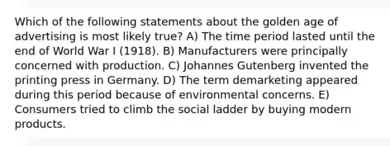 Which of the following statements about the golden age of advertising is most likely true? A) The time period lasted until the end of World War I (1918). B) Manufacturers were principally concerned with production. C) Johannes Gutenberg invented the printing press in Germany. D) The term demarketing appeared during this period because of environmental concerns. E) Consumers tried to climb the social ladder by buying modern products.