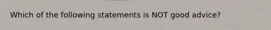 Which of the following statements is NOT good advice?