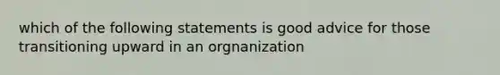 which of the following statements is good advice for those transitioning upward in an orgnanization