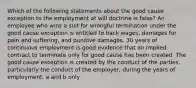 Which of the following statements about the good cause exception to the employment at will doctrine is false? An employee who wins a suit for wrongful termination under the good cause exception is entitled to back wages, damages for pain and suffering, and punitive damages. 30 years of continuous employment is good evidence that an implied contract to terminate only for good cause has been created. The good cause exception is created by the conduct of the parties, particularly the conduct of the employer, during the years of employment. a and b only