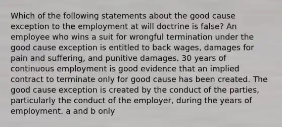 Which of the following statements about the good cause exception to the employment at will doctrine is false? An employee who wins a suit for wrongful termination under the good cause exception is entitled to back wages, damages for pain and suffering, and punitive damages. 30 years of continuous employment is good evidence that an implied contract to terminate only for good cause has been created. The good cause exception is created by the conduct of the parties, particularly the conduct of the employer, during the years of employment. a and b only