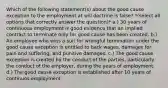 Which of the following statement(s) about the good cause exception to the employment at will doctrine is false? *(select all options that correctly answer the question)* a.) 30 years of continuous employment is good evidence that an implied contract to terminate only for good cause has been created. b.) An employee who wins a suit for wrongful termination under the good cause exception is entitled to back wages, damages for pain and suffering, and punitive damages. c.) The good cause exception is created by the conduct of the parties, particularly the conduct of the employer, during the years of employment. d.) The good cause exception is established after 10 years of continuos employment.