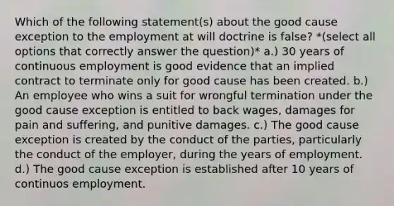 Which of the following statement(s) about the good cause exception to the employment at will doctrine is false? *(select all options that correctly answer the question)* a.) 30 years of continuous employment is good evidence that an implied contract to terminate only for good cause has been created. b.) An employee who wins a suit for wrongful termination under the good cause exception is entitled to back wages, damages for pain and suffering, and punitive damages. c.) The good cause exception is created by the conduct of the parties, particularly the conduct of the employer, during the years of employment. d.) The good cause exception is established after 10 years of continuos employment.