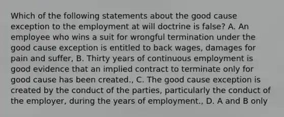 Which of the following statements about the good cause exception to the employment at will doctrine is false? A. An employee who wins a suit for wrongful termination under the good cause exception is entitled to back wages, damages for pain and suffer, B. Thirty years of continuous employment is good evidence that an implied contract to terminate only for good cause has been created., C. The good cause exception is created by the conduct of the parties, particularly the conduct of the employer, during the years of employment., D. A and B only