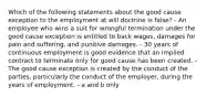 Which of the following statements about the good cause exception to the employment at will doctrine is false? - An employee who wins a suit for wrongful termination under the good cause exception is entitled to back wages, damages for pain and suffering, and punitive damages. - 30 years of continuous employment is good evidence that an implied contract to terminate only for good cause has been created. - The good cause exception is created by the conduct of the parties, particularly the conduct of the employer, during the years of employment. - a and b only