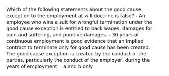 Which of the following statements about the good cause exception to the employment at will doctrine is false? - An employee who wins a suit for wrongful termination under the good cause exception is entitled to back wages, damages for pain and suffering, and punitive damages. - 30 years of continuous employment is good evidence that an implied contract to terminate only for good cause has been created. - The good cause exception is created by the conduct of the parties, particularly the conduct of the employer, during the years of employment. - a and b only