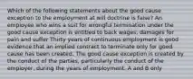 Which of the following statements about the good cause exception to the employment at will doctrine is false? An employee who wins a suit for wrongful termination under the good cause exception is entitled to back wages, damages for pain and suffer Thirty years of continuous employment is good evidence that an implied contract to terminate only for good cause has been created. The good cause exception is created by the conduct of the parties, particularly the conduct of the employer, during the years of employment. A and B only