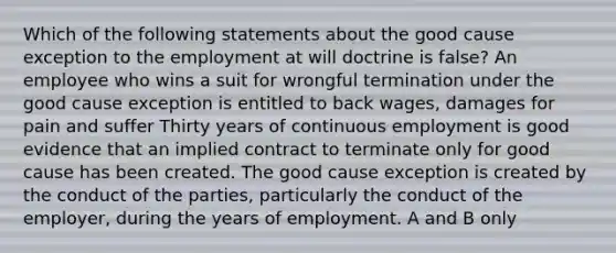 Which of the following statements about the good cause exception to the employment at will doctrine is false? An employee who wins a suit for wrongful termination under the good cause exception is entitled to back wages, damages for pain and suffer Thirty years of continuous employment is good evidence that an implied contract to terminate only for good cause has been created. The good cause exception is created by the conduct of the parties, particularly the conduct of the employer, during the years of employment. A and B only