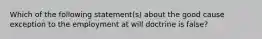 Which of the following statement(s) about the good cause exception to the employment at will doctrine is false?