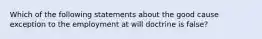 Which of the following statements about the good cause exception to the employment at will doctrine is false?