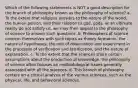 Which of the following statements is NOT a good description for the branch of philosophy known as the philosophy of science? a. To the extent that religious answers to the nature of the world, the human person, and their relation to god, gods, or an ultimate reality do not satisfy us, we may then appeal to the philosophy of science to answer such questions. b. Philosophers of science concern themselves with such topics as theory formation, the nature of hypotheses, the role of observation and experiment in the processes of verification and falsification, and the nature of explanation. c. To the extent that the sciences share certain assumptions about the production of knowledge, the philosophy of science often focuses on methodological issues generally associated with all the sciences. d. This branch of philosophy centers on a critical analysis of the various sciences, such as the physical, life, and behavioral sciences.