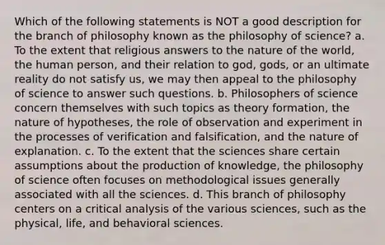 Which of the following statements is NOT a good description for the branch of philosophy known as the philosophy of science? a. To the extent that religious answers to the nature of the world, the human person, and their relation to god, gods, or an ultimate reality do not satisfy us, we may then appeal to the philosophy of science to answer such questions. b. Philosophers of science concern themselves with such topics as theory formation, the nature of hypotheses, the role of observation and experiment in the processes of verification and falsification, and the nature of explanation. c. To the extent that the sciences share certain assumptions about the production of knowledge, the philosophy of science often focuses on methodological issues generally associated with all the sciences. d. This branch of philosophy centers on a critical analysis of the various sciences, such as the physical, life, and behavioral sciences.