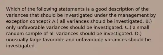 Which of the following statements is a good description of the variances that should be investigated under the management by exception concept? A.) all variances should be investigated. B.) only unfavorable variances should be investigated. C.) a small random sample of all variances should be investigated. D.) unusually large favorable and unfavorable variances should be investigated.