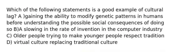 Which of the following statements is a good example of cultural lag? A )gaining the ability to modify genetic patterns in humans before understanding the possible social consequences of doing so B)A slowing in the rate of invention in the computer industry C) Older people trying to make younger people respect tradition D) virtual culture replacing traditional culture