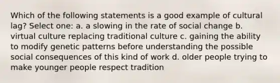 Which of the following statements is a good example of cultural lag? Select one: a. a slowing in the rate of social change b. virtual culture replacing traditional culture c. gaining the ability to modify genetic patterns before understanding the possible social consequences of this kind of work d. older people trying to make younger people respect tradition