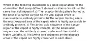 Which of the following statements is a good explanation for the observation that many different rhinovirus strains can all use the same host cell receptor? a) The receptor binding site is buried at the base of a narrow canyon on the viral capsid which is inaccessible to antibody proteins. b) The recptor binding site is the most exposed area of the capsid which is highly accessible to antibody proteins. c) The amino acid sequence of the canyon region of the capsid is highly variable. d) The amino acid sequence on the antibody exposed surfaces of the capsid is highly variable. e) The amino acid sequence on the exposed areas of the capsid are highly conserved in each strain.