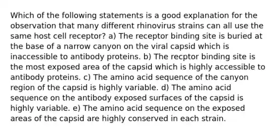 Which of the following statements is a good explanation for the observation that many different rhinovirus strains can all use the same host cell receptor? a) The receptor binding site is buried at the base of a narrow canyon on the viral capsid which is inaccessible to antibody proteins. b) The recptor binding site is the most exposed area of the capsid which is highly accessible to antibody proteins. c) The amino acid sequence of the canyon region of the capsid is highly variable. d) The amino acid sequence on the antibody exposed surfaces of the capsid is highly variable. e) The amino acid sequence on the exposed areas of the capsid are highly conserved in each strain.