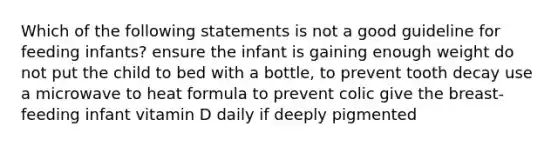 Which of the following statements is not a good guideline for feeding infants? ensure the infant is gaining enough weight do not put the child to bed with a bottle, to prevent tooth decay use a microwave to heat formula to prevent colic give the breast-feeding infant vitamin D daily if deeply pigmented