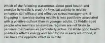 Which of the following statements about good health and exercise in midlife is true? A) Physical activity in midlife enhances self-efficacy and effective stress management. B) Engaging in exercise during midlife is less positively associated with a positive outlook than in younger adults. C) Middle-aged people who maintain an exercise regimen are not likely to perceive themselves as particularly active. D) While good health positively affects energy and zest for life in early adulthood, it can have the opposite effect in midlife.