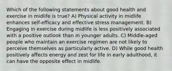 Which of the following statements about good health and exercise in midlife is true? A) Physical activity in midlife enhances self-efficacy and effective stress management. B) Engaging in exercise during midlife is less positively associated with a positive outlook than in younger adults. C) Middle-aged people who maintain an exercise regimen are not likely to perceive themselves as particularly active. D) While good health positively affects energy and zest for life in early adulthood, it can have the opposite effect in midlife.