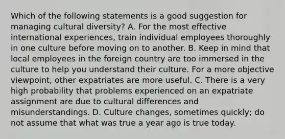 Which of the following statements is a good suggestion for managing cultural diversity? A. For the most effective international experiences, train individual employees thoroughly in one culture before moving on to another. B. Keep in mind that local employees in the foreign country are too immersed in the culture to help you understand their culture. For a more objective viewpoint, other expatriates are more useful. C. There is a very high probability that problems experienced on an expatriate assignment are due to cultural differences and misunderstandings. D. Culture changes, sometimes quickly; do not assume that what was true a year ago is true today.