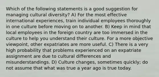 Which of the following statements is a good suggestion for managing cultural diversity? A) For the most effective international experiences, train individual employees thoroughly in one culture before moving on to another. B) Keep in mind that local employees in the foreign country are too immersed in the culture to help you understand their culture. For a more objective viewpoint, other expatriates are more useful. C) There is a very high probability that problems experienced on an expatriate assignment are due to cultural differences and misunderstandings. D) Culture changes, sometimes quickly; do not assume that what was true a year ago is true today.