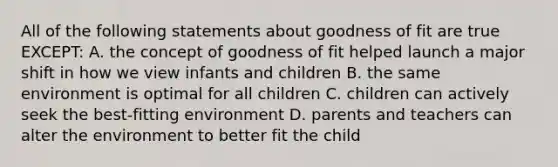 All of the following statements about goodness of fit are true EXCEPT: A. the concept of goodness of fit helped launch a major shift in how we view infants and children B. the same environment is optimal for all children C. children can actively seek the best-fitting environment D. parents and teachers can alter the environment to better fit the child