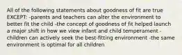 All of the following statements about goodness of fit are true EXCEPT: -parents and teachers can alter the environment to better fit the child -the concept of goodness of fit helped launch a major shift in how we view infant and child temperament -children can actively seek the best-fitting environment -the same environment is optimal for all children