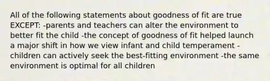 All of the following statements about goodness of fit are true EXCEPT: -parents and teachers can alter the environment to better fit the child -the concept of goodness of fit helped launch a major shift in how we view infant and child temperament -children can actively seek the best-fitting environment -the same environment is optimal for all children