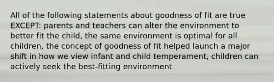 All of the following statements about goodness of fit are true EXCEPT: parents and teachers can alter the environment to better fit the child, the same environment is optimal for all children, the concept of goodness of fit helped launch a major shift in how we view infant and child temperament, children can actively seek the best-fitting environment