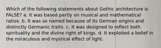 Which of the following statements about Gothic architecture is FALSE? a. It was based partly on musical and mathematical ratios. b. It was so named because of its German origins and distinctly Germanic traits. c. It was designed to reflect both spirituality and the divine right of kings. d. It exploited a belief in the miraculous and mystical effect of light.