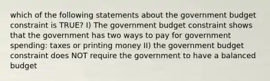 which of the following statements about the government budget constraint is TRUE? I) The government budget constraint shows that the government has two ways to pay for government spending: taxes or printing money II) the government budget constraint does NOT require the government to have a balanced budget