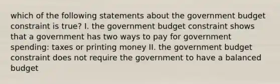 which of the following statements about the government budget constraint is true? I. the government budget constraint shows that a government has two ways to pay for government spending: taxes or printing money II. the government budget constraint does not require the government to have a balanced budget