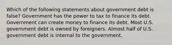 Which of the following statements about government debt is false? Government has the power to tax to finance its debt. Government can create money to finance its debt. Most U.S. government debt is owned by foreigners. Almost half of U.S. government debt is internal to the government.