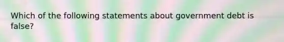 Which of the following statements about government debt is false?