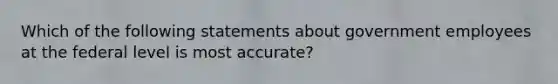 Which of the following statements about government employees at the federal level is most accurate?