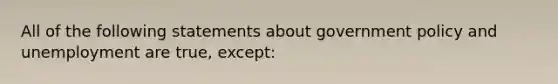 All of the following statements about government policy and unemployment are true, except: