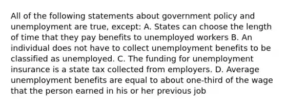 All of the following statements about government policy and unemployment are true, except: A. States can choose the length of time that they pay benefits to unemployed workers B. An individual does not have to collect unemployment benefits to be classified as unemployed. C. The funding for unemployment insurance is a state tax collected from employers. D. Average unemployment benefits are equal to about one-third of the wage that the person earned in his or her previous job