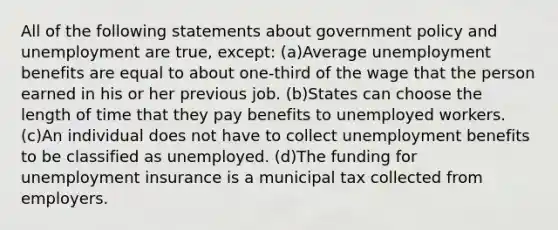 All of the following statements about government policy and unemployment are true, except: (a)Average unemployment benefits are equal to about one-third of the wage that the person earned in his or her previous job. (b)States can choose the length of time that they pay benefits to unemployed workers. (c)An individual does not have to collect unemployment benefits to be classified as unemployed. (d)The funding for unemployment insurance is a municipal tax collected from employers.