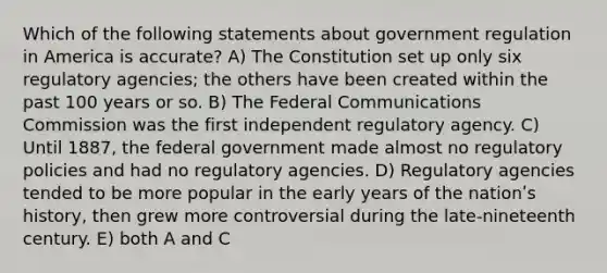 Which of the following statements about government regulation in America is accurate? A) The Constitution set up only six regulatory agencies; the others have been created within the past 100 years or so. B) The Federal Communications Commission was the first independent regulatory agency. C) Until 1887, the federal government made almost no regulatory policies and had no regulatory agencies. D) Regulatory agencies tended to be more popular in the early years of the nationʹs history, then grew more controversial during the late-nineteenth century. E) both A and C