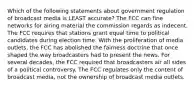 Which of the following statements about government regulation of broadcast media is LEAST accurate? The FCC can fine networks for airing material the commission regards as indecent. The FCC requires that stations grant equal time to political candidates during election time. With the proliferation of media outlets, the FCC has abolished the fairness doctrine that once shaped the way broadcasters had to present the news. For several decades, the FCC required that broadcasters air all sides of a political controversy. The FCC regulates only the content of broadcast media, not the ownership of broadcast media outlets.