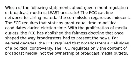 Which of the following statements about government regulation of broadcast media is LEAST accurate? The FCC can fine networks for airing material the commission regards as indecent. The FCC requires that stations grant equal time to political candidates during election time. With the proliferation of media outlets, the FCC has abolished the fairness doctrine that once shaped the way broadcasters had to present the news. For several decades, the FCC required that broadcasters air all sides of a political controversy. The FCC regulates only the content of broadcast media, not the ownership of broadcast media outlets.