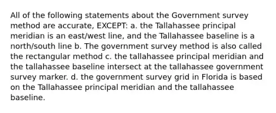 All of the following statements about the Government survey method are accurate, EXCEPT: a. the Tallahassee principal meridian is an east/west line, and the Tallahassee baseline is a north/south line b. The government survey method is also called the rectangular method c. the tallahassee principal meridian and the tallahassee baseline intersect at the tallahassee government survey marker. d. the government survey grid in Florida is based on the Tallahassee principal meridian and the tallahassee baseline.