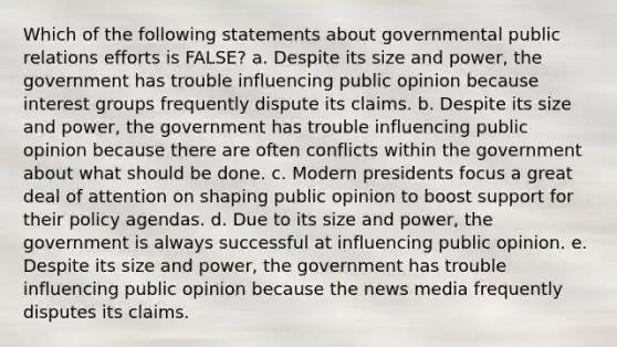 Which of the following statements about governmental public relations efforts is FALSE? a. Despite its size and power, the government has trouble influencing public opinion because interest groups frequently dispute its claims. b. Despite its size and power, the government has trouble influencing public opinion because there are often conflicts within the government about what should be done. c. Modern presidents focus a great deal of attention on shaping public opinion to boost support for their policy agendas. d. Due to its size and power, the government is always successful at influencing public opinion. e. Despite its size and power, the government has trouble influencing public opinion because the news media frequently disputes its claims.