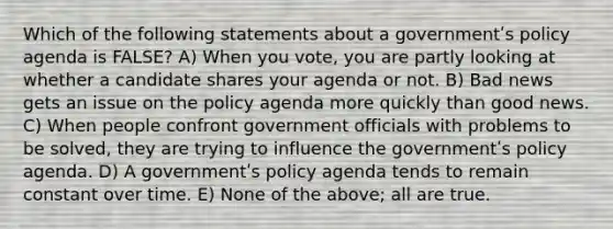 Which of the following statements about a governmentʹs policy agenda is FALSE? A) When you vote, you are partly looking at whether a candidate shares your agenda or not. B) Bad news gets an issue on the policy agenda more quickly than good news. C) When people confront government officials with problems to be solved, they are trying to influence the governmentʹs policy agenda. D) A governmentʹs policy agenda tends to remain constant over time. E) None of the above; all are true.