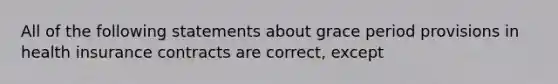 All of the following statements about grace period provisions in health insurance contracts are correct, except