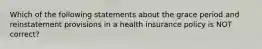 Which of the following statements about the grace period and reinstatement provisions in a health insurance policy is NOT correct?